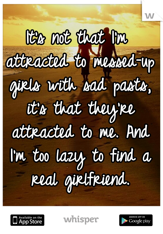 It's not that I'm attracted to messed-up girls with sad pasts, it's that they're attracted to me. And I'm too lazy to find a real girlfriend.