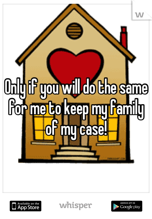 Only if you will do the same for me to keep my family of my case!