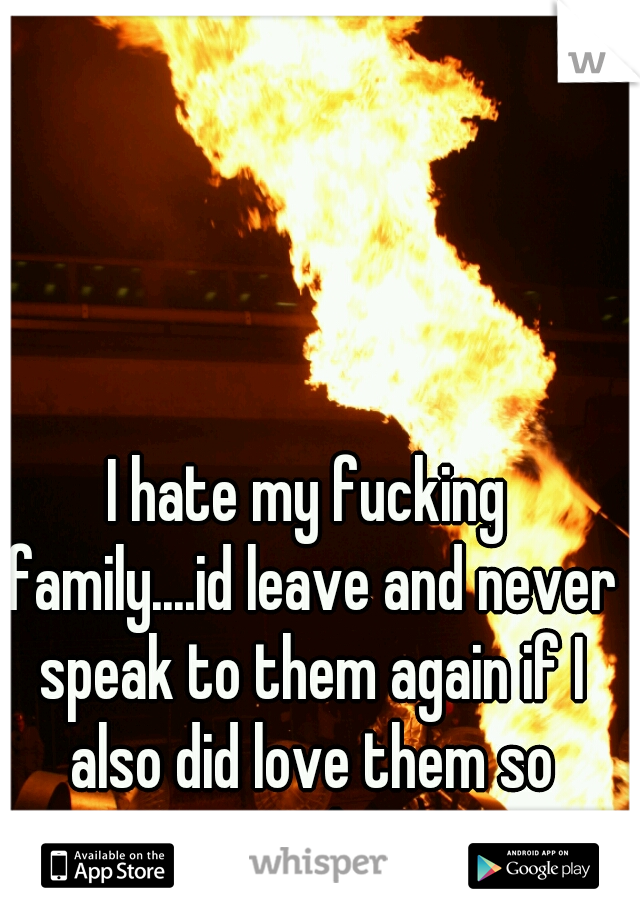 I hate my fucking family....id leave and never speak to them again if I also did love them so much...