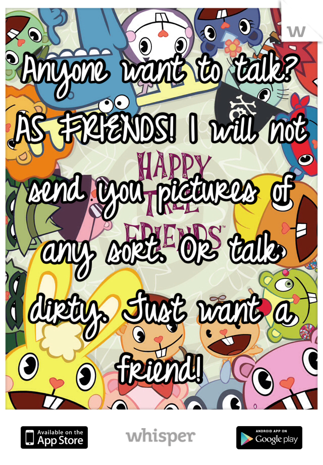 Anyone want to talk? AS FRIENDS! I will not send you pictures of any sort. Or talk dirty. Just want a friend!
