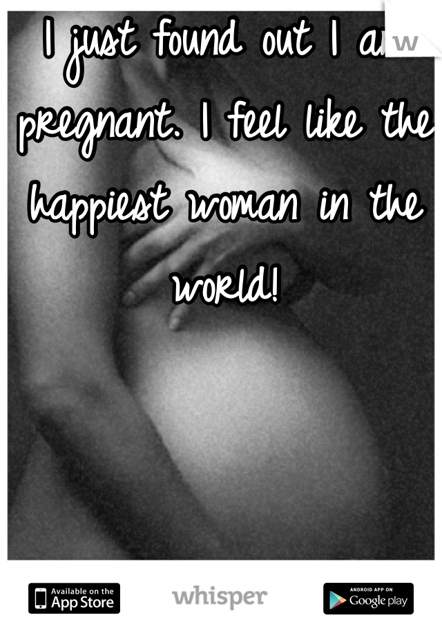I just found out I am pregnant. I feel like the happiest woman in the world!