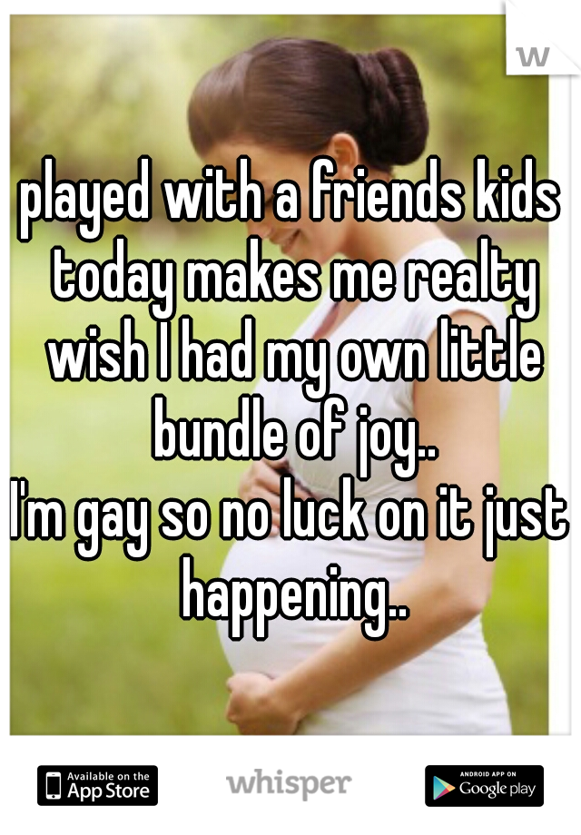 played with a friends kids today makes me realty wish I had my own little bundle of joy..
I'm gay so no luck on it just happening..
