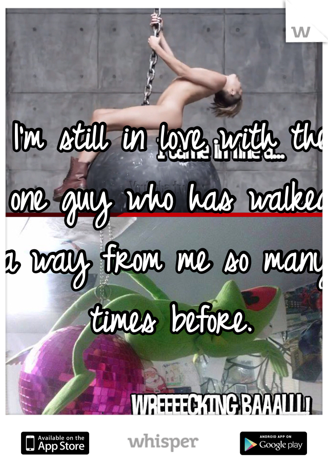 I'm still in love with the one guy who has walked a way from me so many times before. 