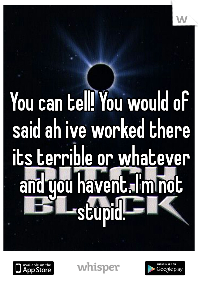 You can tell! You would of said ah ive worked there its terrible or whatever and you havent. I'm not stupid.