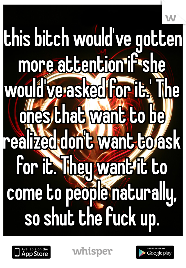 'this bitch would've gotten more attention if she would've asked for it.' The ones that want to be realized don't want to ask for it. They want it to come to people naturally, so shut the fuck up. 