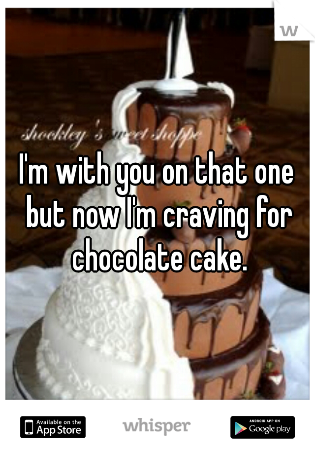 I'm with you on that one but now I'm craving for chocolate cake.