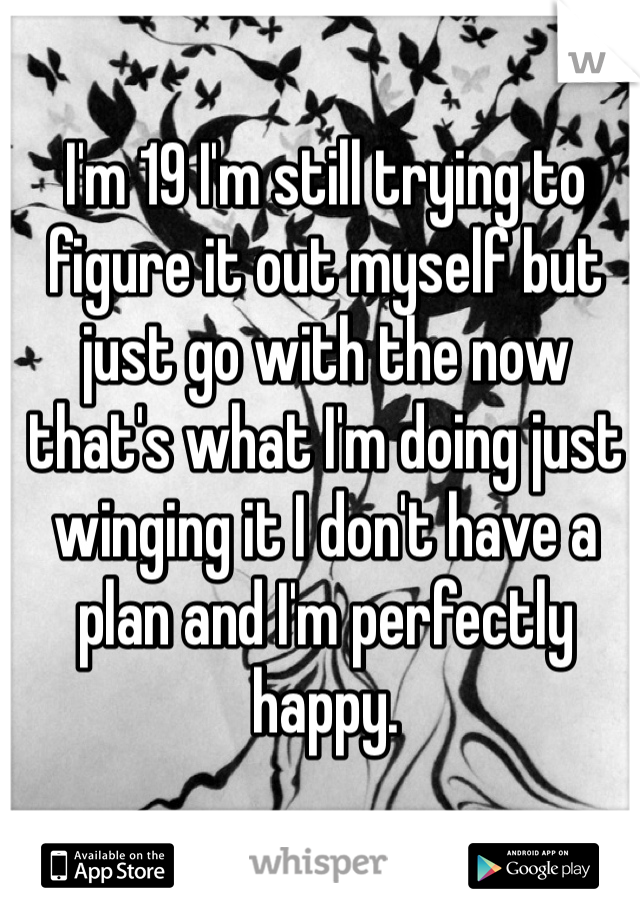 I'm 19 I'm still trying to figure it out myself but just go with the now that's what I'm doing just winging it I don't have a plan and I'm perfectly happy.
