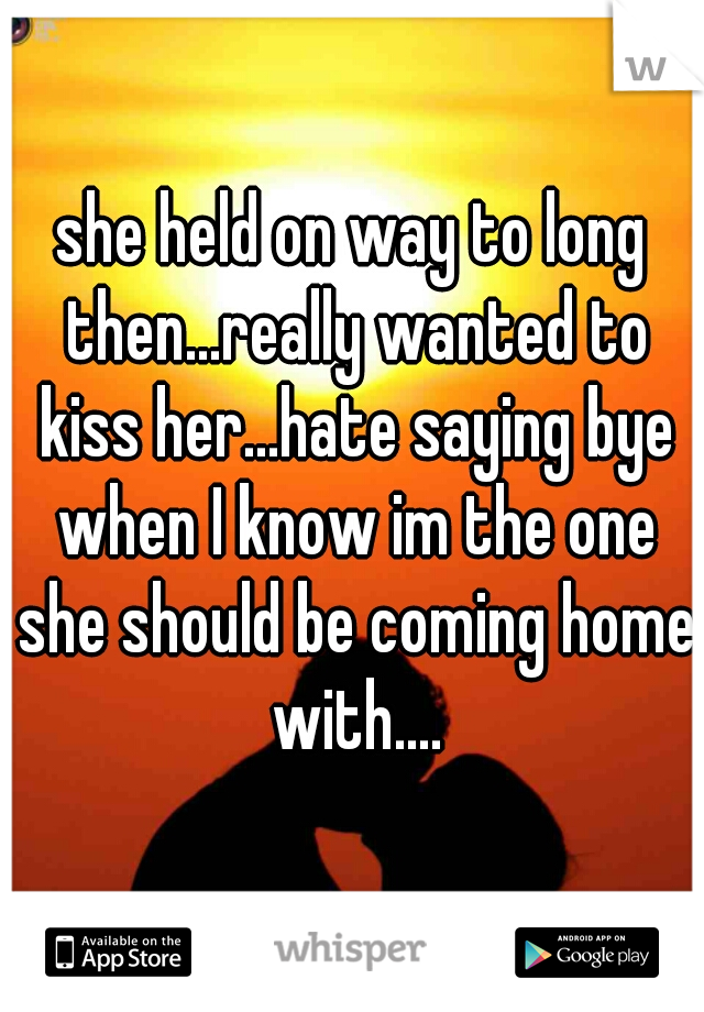 she held on way to long then...really wanted to kiss her...hate saying bye when I know im the one she should be coming home with....