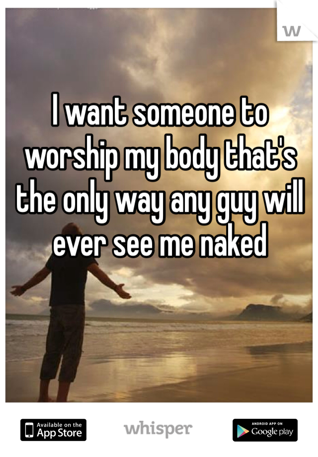 I want someone to worship my body that's the only way any guy will ever see me naked 
