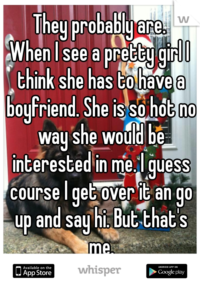 They probably are.
When I see a pretty girl I think she has to have a boyfriend. She is so hot no way she would be interested in me. I guess course I get over it an go up and say hi. But that's me.