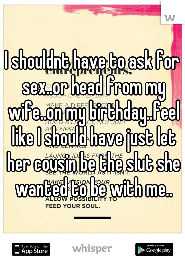 I shouldnt have to ask for sex..or head from my wife..on my birthday..feel like I should have just let her cousin be the slut she wanted to be with me..