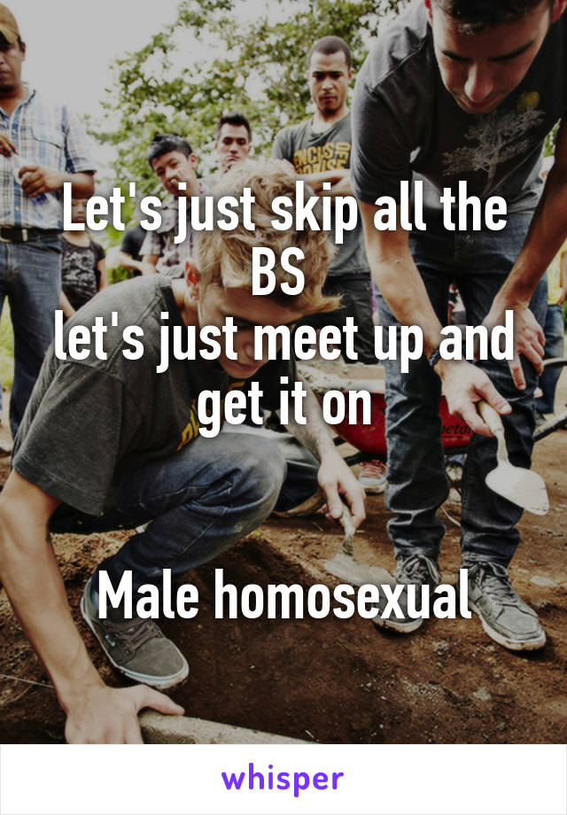 Let's just skip all the BS 
let's just meet up and get it on


Male homosexual
