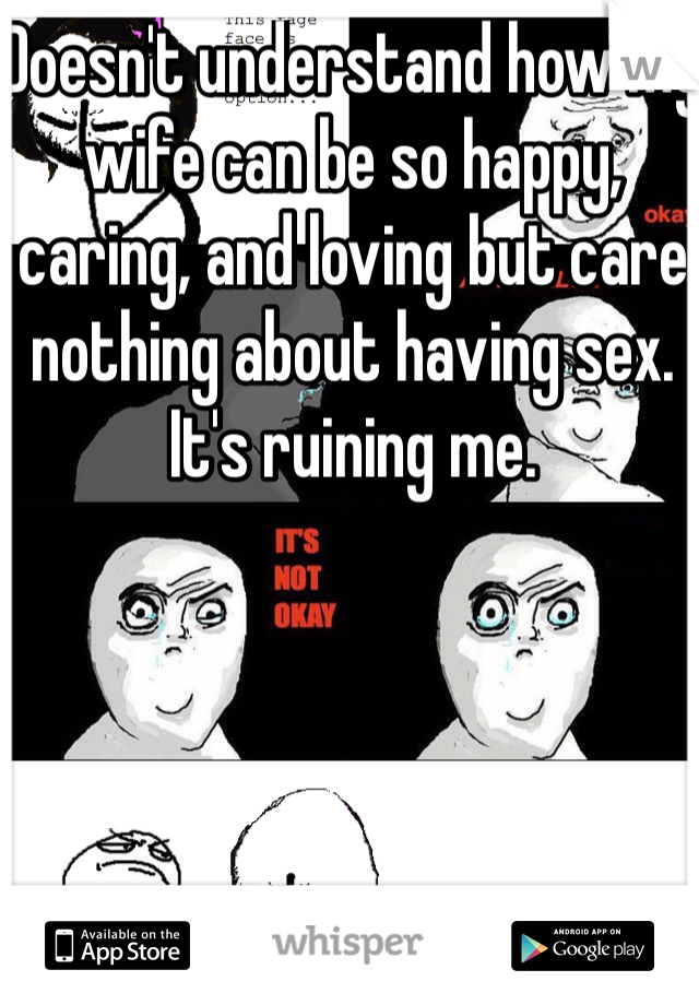 Doesn't understand how my wife can be so happy, caring, and loving but care nothing about having sex. It's ruining me. 