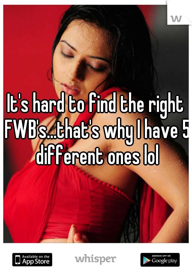 It's hard to find the right FWB's...that's why I have 5 different ones lol