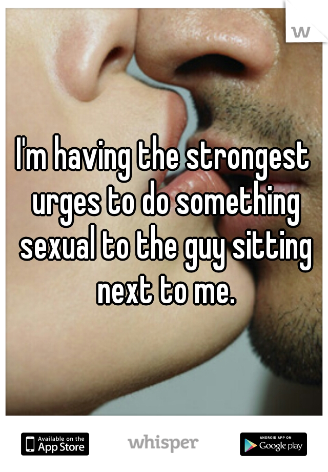 I'm having the strongest urges to do something sexual to the guy sitting next to me.