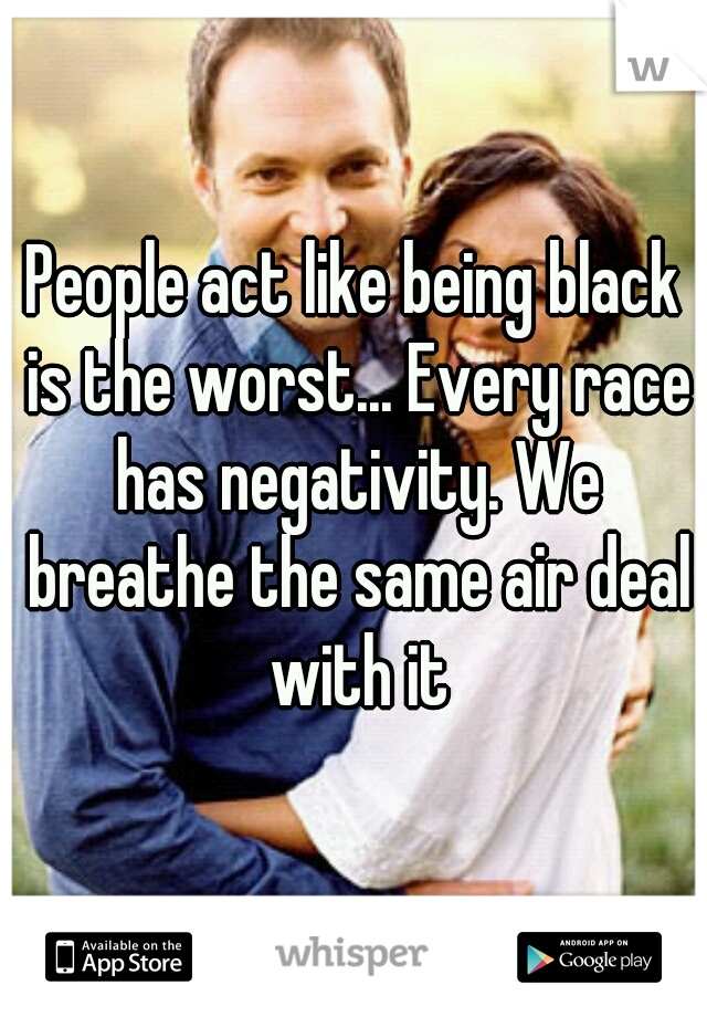 People act like being black is the worst... Every race has negativity. We breathe the same air deal with it