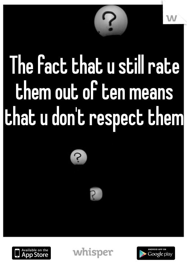 The fact that u still rate them out of ten means that u don't respect them
