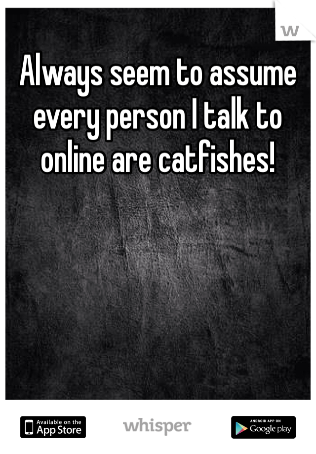 Always seem to assume every person I talk to online are catfishes!