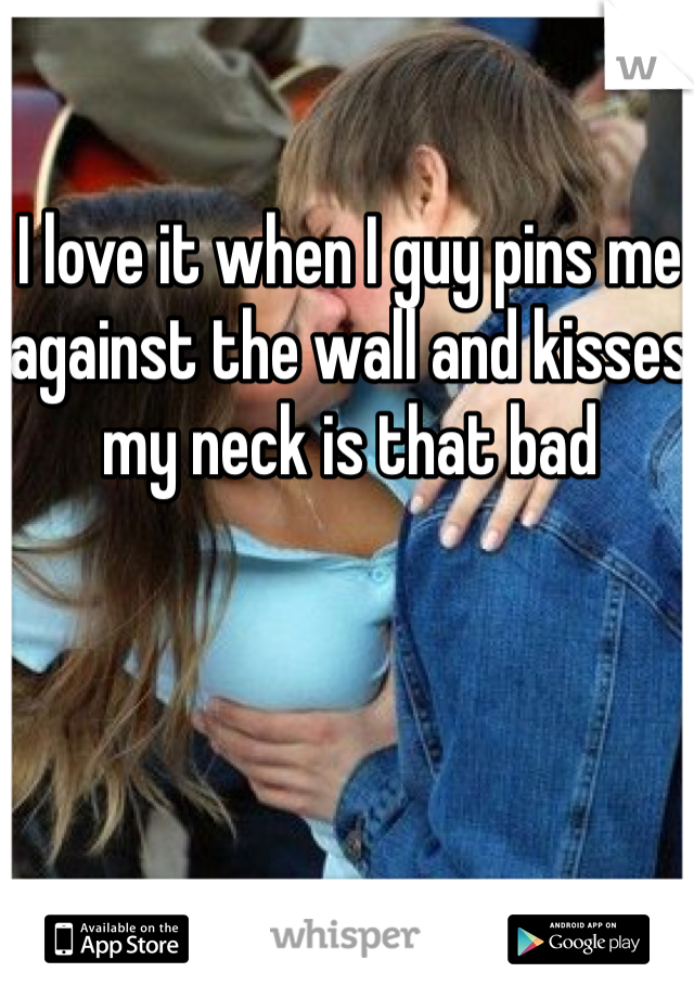 I love it when I guy pins me against the wall and kisses my neck is that bad