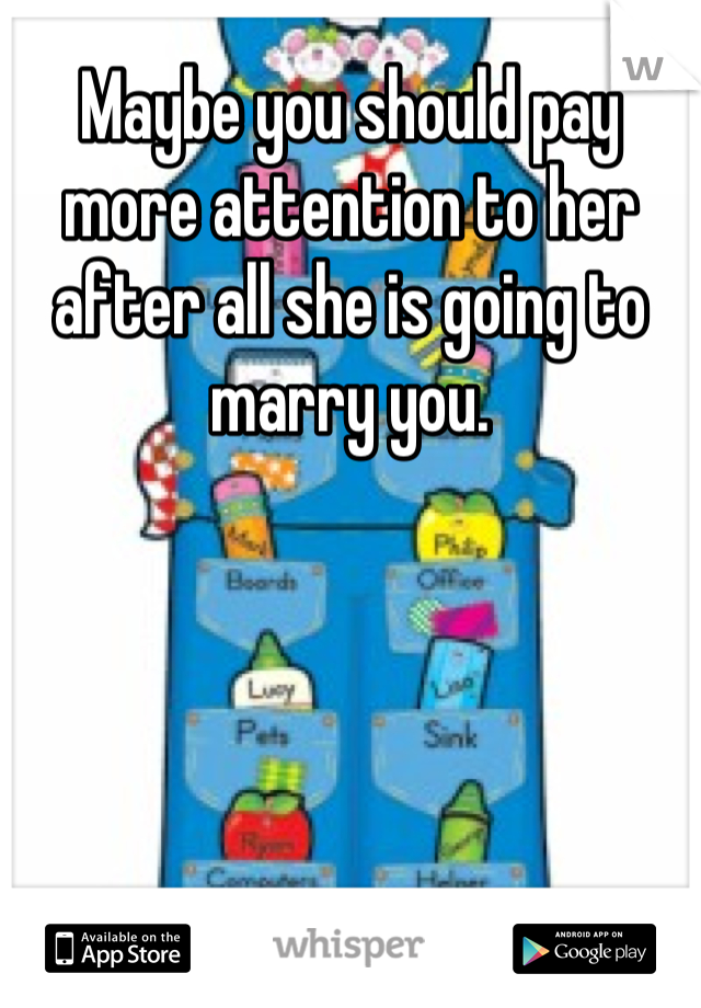 Maybe you should pay more attention to her after all she is going to marry you.