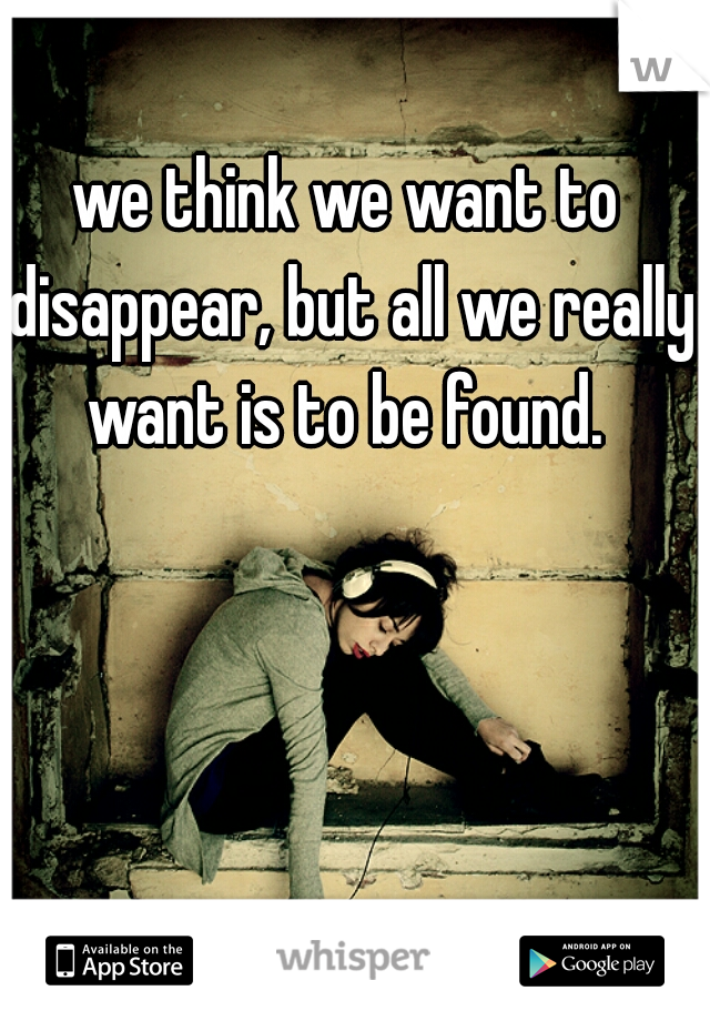 we think we want to disappear, but all we really want is to be found. 