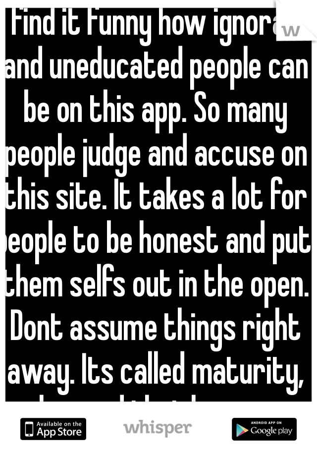 I find it funny how ignorant and uneducated people can be on this app. So many people judge and accuse on this site. It takes a lot for people to be honest and put them selfs out in the open. Dont assume things right away. Its called maturity, ive learned that by my own mistakes.