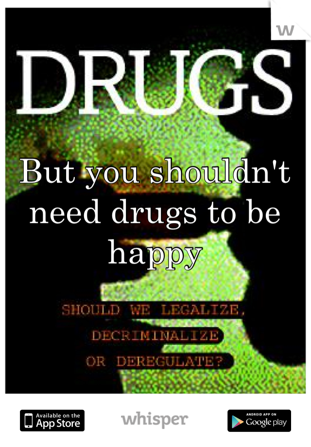 But you shouldn't need drugs to be happy