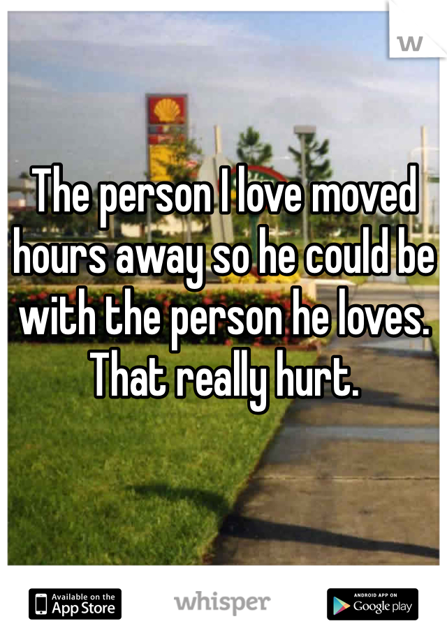 The person I love moved hours away so he could be with the person he loves. That really hurt. 