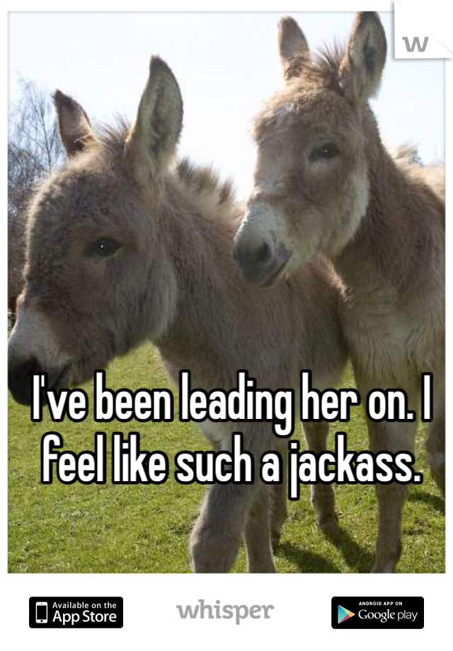 I've been leading her on. I feel like such a jackass. 