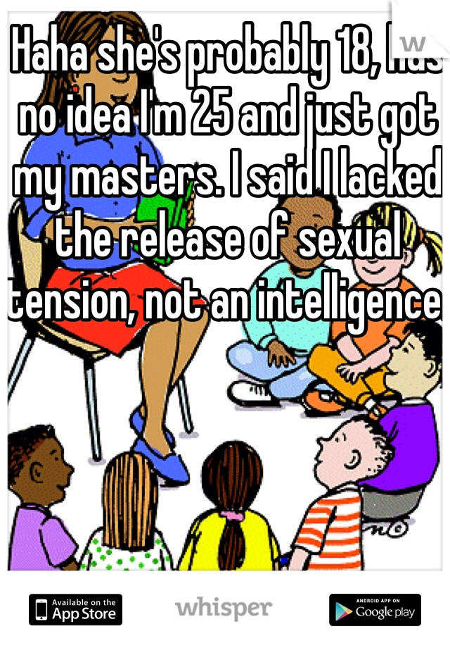 Haha she's probably 18, has no idea I'm 25 and just got my masters. I said I lacked the release of sexual tension, not an intelligence. 