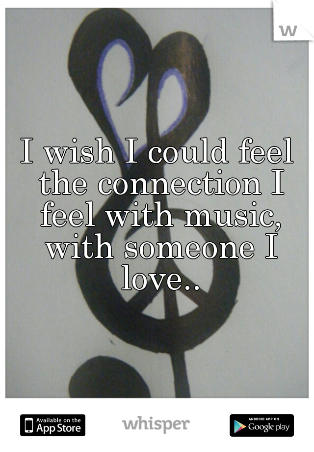 I wish I could feel the connection I feel with music, with someone I love..