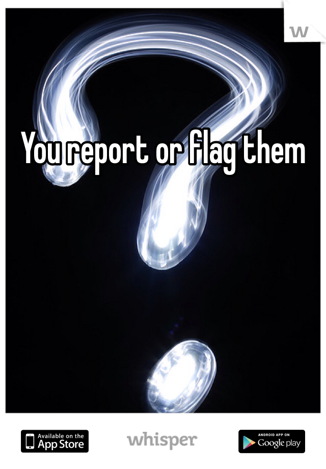 You report or flag them