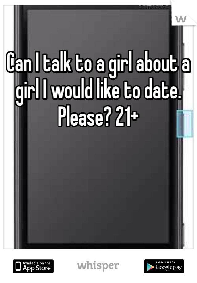 Can I talk to a girl about a girl I would like to date. Please? 21+