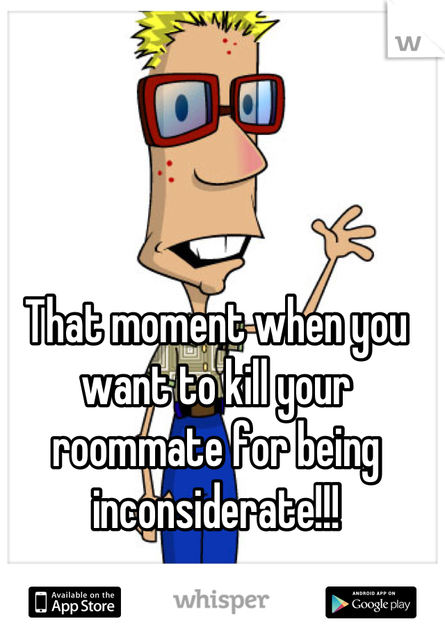 That moment when you want to kill your roommate for being inconsiderate!!!