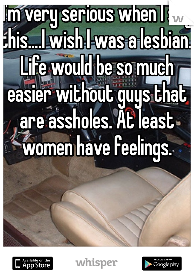 I'm very serious when I say this....I wish I was a lesbian. Life would be so much easier without guys that are assholes. At least women have feelings.