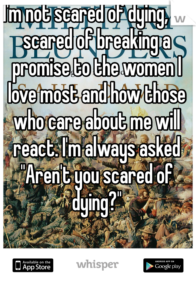I'm not scared of dying, I'm scared of breaking a promise to the women I love most and how those who care about me will react. I'm always asked "Aren't you scared of dying?"
