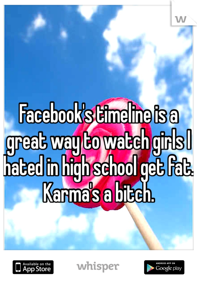 
Facebook's timeline is a great way to watch girls I hated in high school get fat. Karma's a bitch.