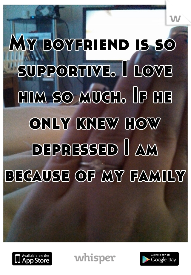 My boyfriend is so supportive. I love him so much. If he only knew how depressed I am because of my family.