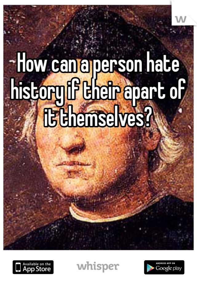 How can a person hate history if their apart of it themselves?