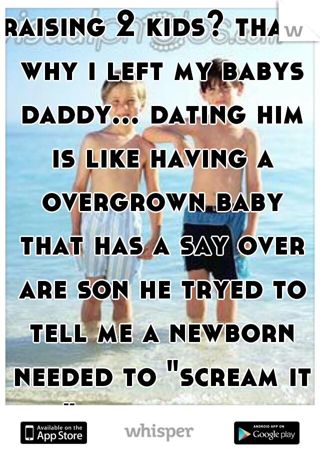 raising 2 kids? thats why i left my babys daddy... dating him is like having a overgrown baby that has a say over are son he tryed to tell me a newborn needed to "scream it out" fucking idiot... 