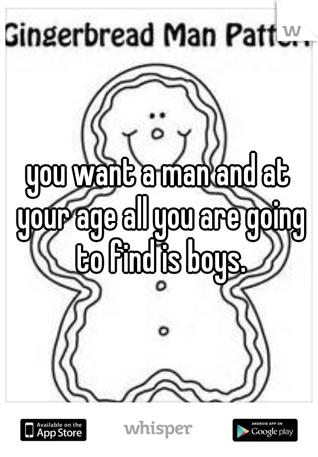 you want a man and at your age all you are going to find is boys.
