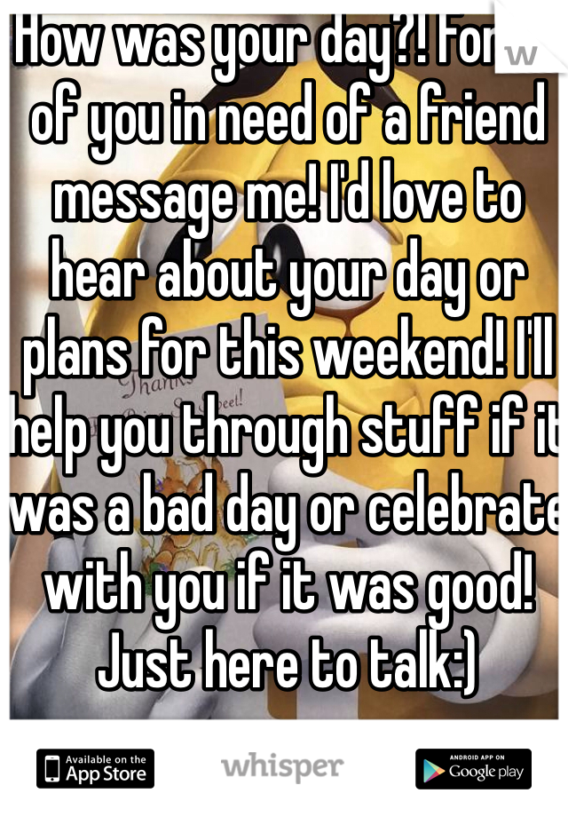 How was your day?! For all of you in need of a friend message me! I'd love to hear about your day or plans for this weekend! I'll help you through stuff if it was a bad day or celebrate with you if it was good! Just here to talk:)