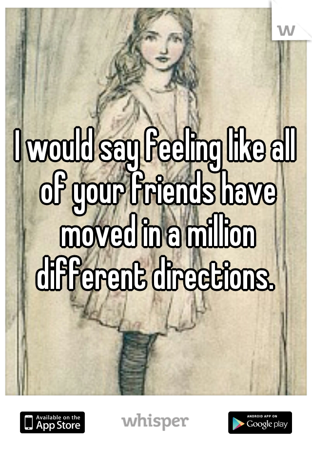 I would say feeling like all of your friends have moved in a million different directions. 