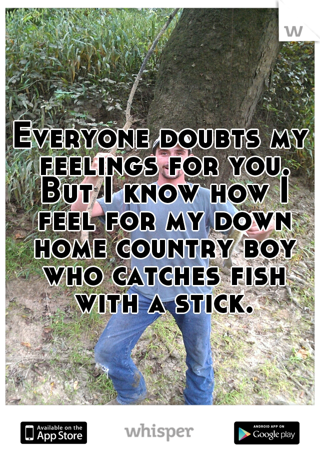 Everyone doubts my feelings for you. But I know how I feel for my down home country boy who catches fish with a stick.
