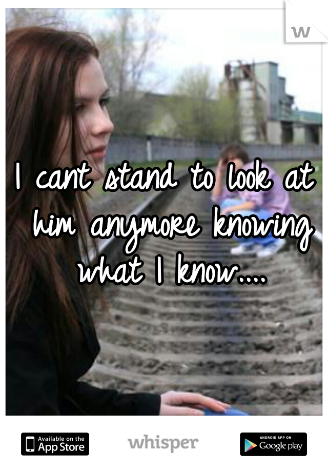 I cant stand to look at him anymore knowing what I know....