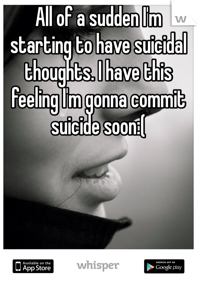 All of a sudden I'm starting to have suicidal thoughts. I have this feeling I'm gonna commit suicide soon:(