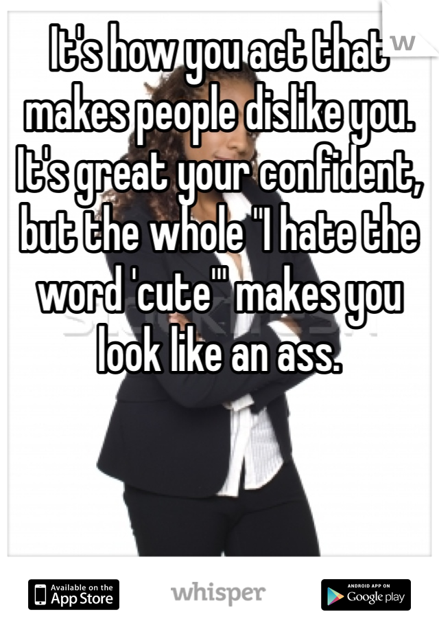 It's how you act that makes people dislike you. It's great your confident, but the whole "I hate the word 'cute'" makes you look like an ass. 