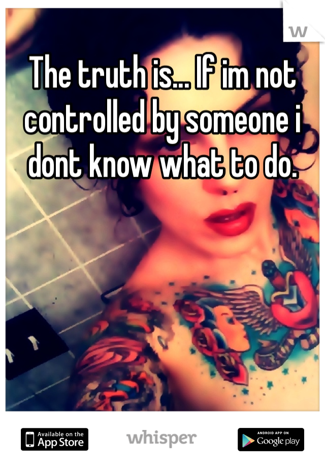 The truth is... If im not controlled by someone i dont know what to do.  