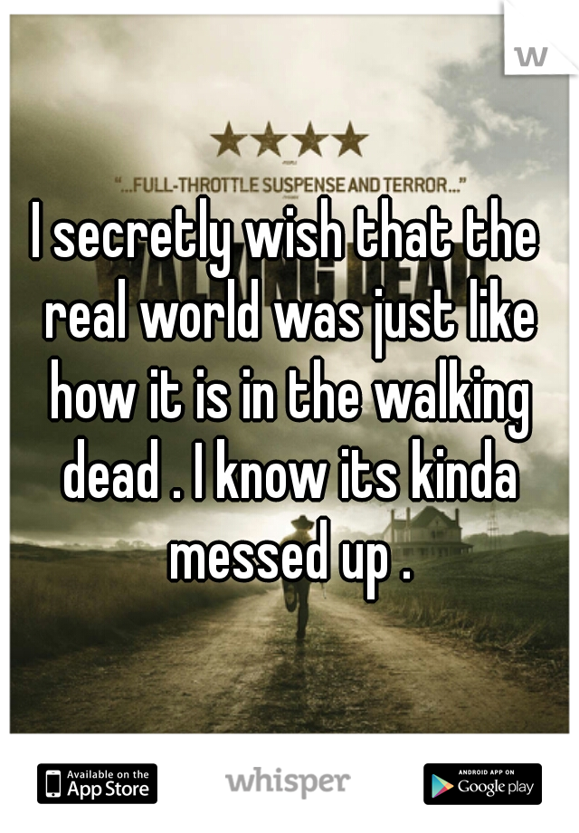 I secretly wish that the real world was just like how it is in the walking dead . I know its kinda messed up .