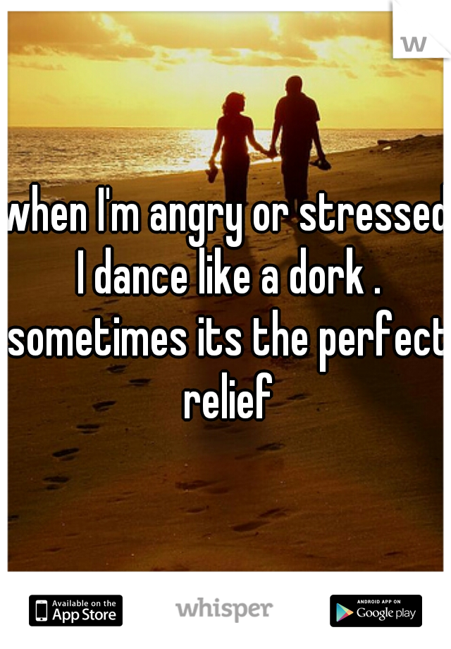 when I'm angry or stressed I dance like a dork . sometimes its the perfect relief